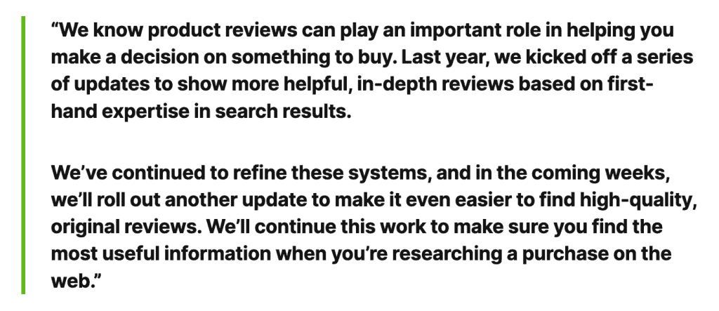 Ett quote "We know product reviews can play an important role in helping you make a decision on something to buy. Last year, we kicked off a series of updated to show more helpful, in-depth reviews based on first-hand expertise in search results. We've continued to refine these systems, and in the coming weeks, we'll out another update to make it even easier to find high-quality, original reviews. We'll continue this work to make sure you find the most useful information when you're researching a purchase on the web."